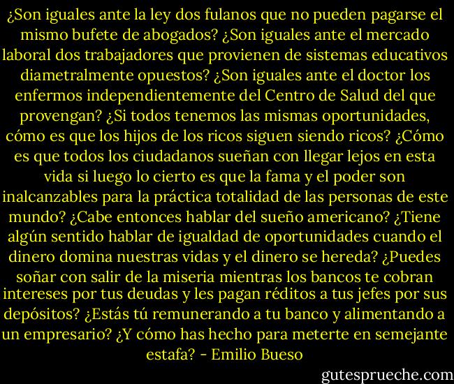 ¿Son iguales ante la ley dos fulanos que no pueden pagarse el mismo bufete de abogados? ¿Son iguales ante el mercado laboral dos trabajadores que provienen de sistemas educativos diametralmente opuestos? ¿Son iguales ante el doctor los enfermos independientemente del Centro de Salud del que provengan? ¿Si todos tenemos las mismas oportunidades, cómo es que los hijos de los ricos siguen siendo ricos? ¿Cómo es que todos los ciudadanos sueñan con llegar lejos en esta vida si luego lo cierto es que la fama y el poder son inalcanzables para la práctica totalidad de las personas de este mundo? ¿Cabe entonces hablar del sueño americano? ¿Tiene algún sentido hablar de igualdad de oportunidades cuando el dinero domina nuestras vidas y el dinero se hereda? ¿Puedes soñar con salir de la miseria mientras los bancos te cobran intereses por tus deudas y les pagan réditos a tus jefes por sus depósitos? ¿Estás tú remunerando a tu banco y alimentando a un empresario? ¿Y cómo has hecho para meterte en semejante estafa? - Emilio Bueso