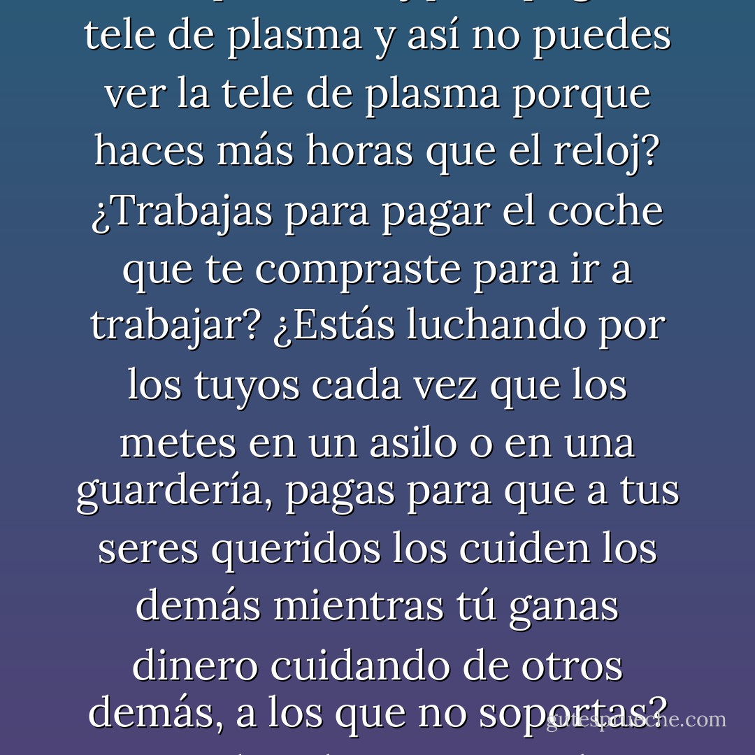 Algunas veces te levantas de la cama y ya no sabes porqué estás luchando. ¿Estás luchando el día a día para que retrocedan tus alergias y tu riesgo de cáncer? ¿Pagas un carísimo seguro médico con el dinero que te dan por dejarte la salud trabajando? ¿Haces más horas que el reloj para pagar la tele de plasma y así no puedes ver la tele de plasma porque haces más horas que el reloj? ¿Trabajas para pagar el coche que te compraste para ir a trabajar? ¿Estás luchando por los tuyos cada vez que los metes en un asilo o en una guardería, pagas para que a tus seres queridos los cuiden los demás mientras tú ganas dinero cuidando de otros demás, a los que no soportas? ¿Pierdes el tiempo con los amigos o pierdes a los amigos con el tiempo? ¿Conseguirás con tu trabajo que tus hijos vivan en un mundo mejor que el que tus padres te dejaron a ti? ¿Quién crees que pagará tu pensión y tu asilo cuando te jubiles? - Emilio Bueso
