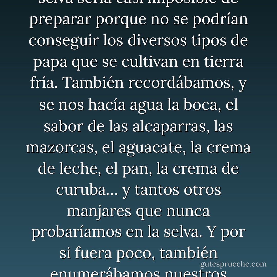 Los cautivos teníamos una costumbre un tanto masoquista que consistía en conversar con todo lujo de detalles sobre nuestras comidas preferidas. A mí me gustaba hablar del ajiaco con pollo, que es una sopa típica de la sabana de Bogotá, y que en la selva sería casi imposible de preparar porque no se podrían conseguir los diversos tipos de papa que se cultivan en tierra fría. También recordábamos, y se nos hacía agua la boca, el sabor de las alcaparras, las mazorcas, el aguacate, la crema de leche, el pan, la crema de curuba… y tantos otros manjares que nunca probaríamos en la selva. Y por si fuera poco, también enumerábamos nuestros restaurantes favoritos y cuál era la especialidad de cada uno de ellos. A mí también me encantaba hablar de cómo se preparaban ciertos platos, trataba de recordarlo para tenerlo bi-en presente cuando recuperara mi libertad. - Clara Rojas