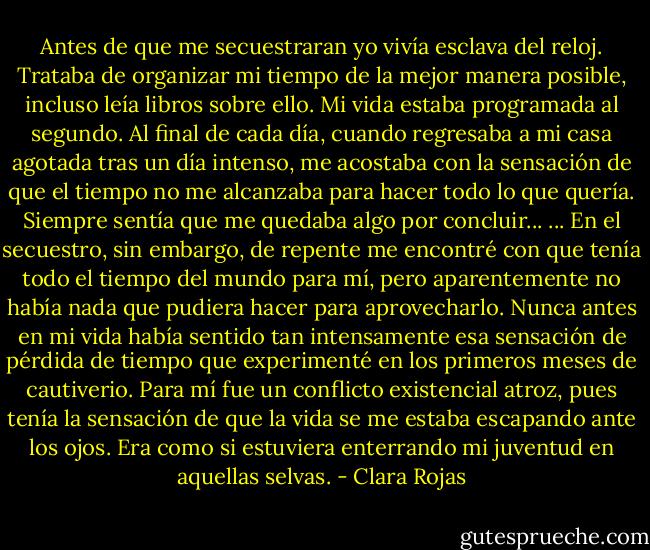 Antes de que me secuestraran yo vivía esclava del reloj. Trataba de organizar mi tiempo de la mejor manera posible, incluso leía libros sobre ello.<br />Mi vida estaba programada al segundo. Al final de cada día, cuando regresaba a mi casa agotada tras un día intenso, me acostaba con la sensación de que el tiempo no me alcanzaba para hacer todo lo que quería. Siempre sentía que me quedaba algo por concluir...<br />... En el secuestro, sin embargo, de repente me encontré con que tenía todo el tiempo del mundo para mí, pero aparentemente no había nada que pudiera hacer para aprovecharlo. Nunca antes en mi vida había sentido tan intensamente esa sensación de pérdida de tiempo que experimenté en los primeros meses de cautiverio. Para mí fue un conflicto existencial atroz, pues tenía la sensación de que la vida se me estaba escapando ante los ojos. Era como si estuviera enterrando mi juventud en aquellas selvas. - Clara Rojas