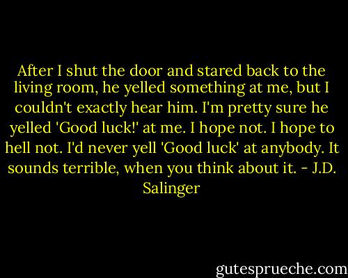 After I shut the door and stared back to the living room, he yelled something at me, but I couldn't exactly hear him. I'm pretty sure he yelled 'Good luck!' at me. I hope not. I hope to hell not. I'd never yell 'Good luck' at anybody. It sounds terrible, when you think about it. - J.D. Salinger