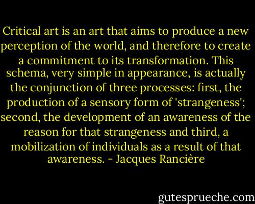 Critical art is an art that aims to produce a new perception of the world, and therefore to create a commitment to its transformation. This schema, very simple in appearance, is actually the conjunction of three processes: first, the production of a sensory form of 'strangeness'; second, the development of an awareness of the reason for that strangeness and third, a mobilization of individuals as a result of that awareness. - Jacques Rancière