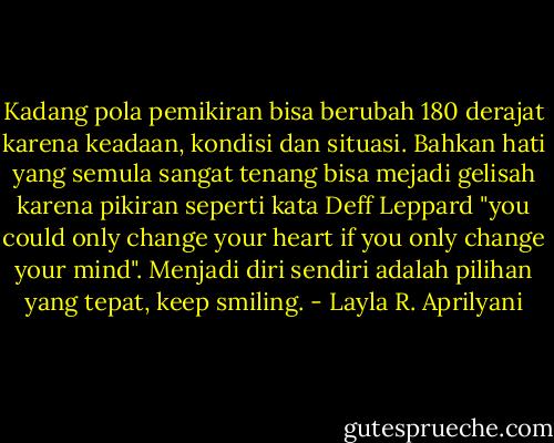 Kadang pola pemikiran bisa berubah 180 derajat karena keadaan, kondisi dan situasi. Bahkan hati yang semula sangat tenang bisa mejadi gelisah karena pikiran seperti kata Deff Leppard "you could only change your heart if you only change your mind". Menjadi diri sendiri adalah pilihan yang tepat, keep smiling. - Layla R. Aprilyani