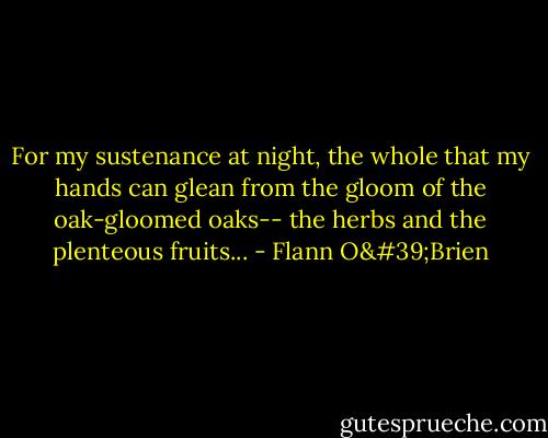 For my sustenance at night,<br />the whole that my hands can glean<br />from the gloom of the oak-gloomed oaks--<br />the herbs and the plenteous fruits... - Flann O'Brien