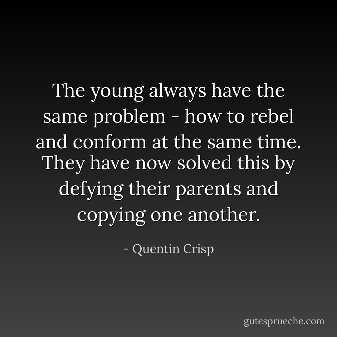 The young always have the same problem - how to rebel and conform at the same time. They have now solved this by defying their parents and copying one another. - Quentin Crisp