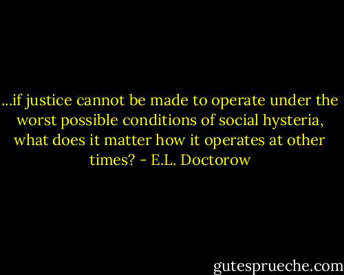 ...if justice cannot be made to operate under the worst possible conditions of social hysteria, what does it matter how it operates at other times? - E.L. Doctorow