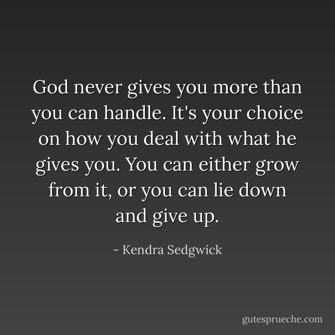 God never gives you more than you can handle. It's your choice on how you deal with what he gives you. You can either grow from it, or you can lie down and give up. - Kendra Sedgwick