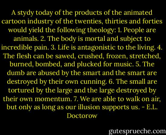 A stydy today of the products of the animated cartoon industry of the twenties, thirties and forties would yield the following theology: 1. People are animals. 2. The body is mortal and subject to incredible pain. 3. Life is antagonistic to the living. 4. The flesh can be sawed, crushed, frozen, stretched, burned, bombed, and plucked for music. 5. The dumb are abused by the smart and the smart are destroyed by their own cunning. 6. The small are tortured by the large and the large destroyed by their own momentum. 7. We are able to walk on air, but only as long as our illusion supports us. - E.L. Doctorow
