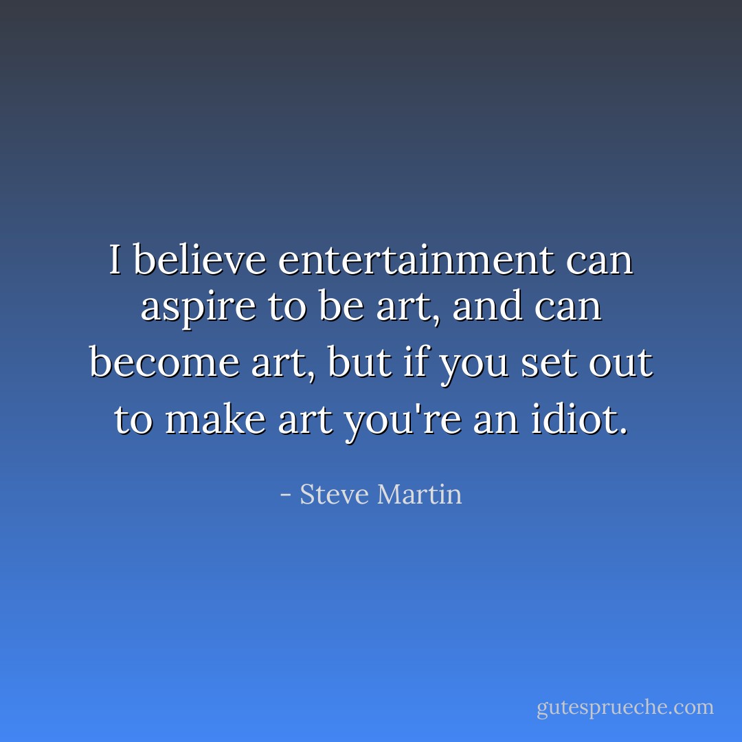 I believe entertainment can aspire to be art, and can become art, but if you set out to make art you're an idiot. - Steve Martin