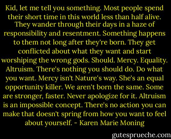 Kid, let me tell you something. Most people spend their short time in this world less than half alive. They wander through their days in a haze of responsibility and resentment. Something happens to them not long after they're born. They get conflicted about what they want and start worshiping the wrong gods. Should. Mercy. Equality. Altruism. There's nothing you should do. Do what you want. Mercy isn't Nature's way. She's an equal opportunity killer. We aren't born the same. Some are stronger, faster. Never apologize for it. Altruism is an impossible concept. There's no action you can make that doesn't spring from how you want to feel about yourself. - Karen Marie Moning