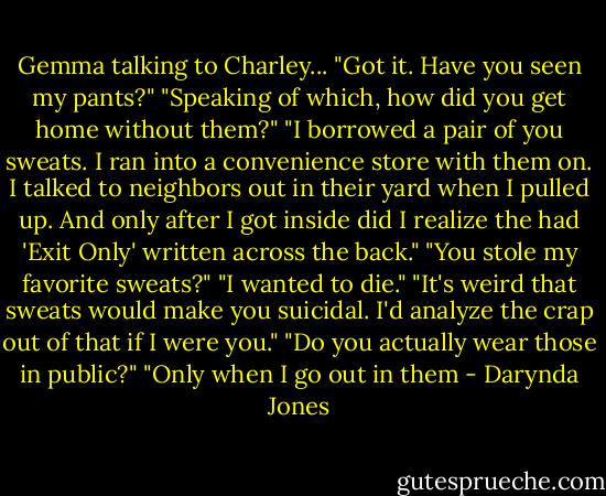 Gemma talking to Charley...<br />"Got it. Have you seen my pants?"<br />"Speaking of which, how did you get home without them?"<br />"I borrowed a pair of you sweats. I ran into a convenience store with them on. I talked to neighbors out in their yard when I pulled up. And only after I got inside did I realize the had 'Exit Only' written across the back."<br />"You stole my favorite sweats?"<br />"I wanted to die."<br />"It's weird that sweats would make you suicidal. I'd analyze the crap out of that if I were you."<br />"Do you actually wear those in public?"<br />"Only when I go out in them - Darynda Jones