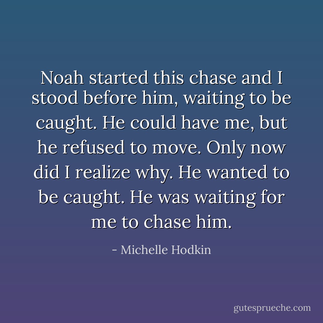 Noah started this chase and I stood before him, waiting to be caught. He could have me, but he refused to move.<br />Only now did I realize why.<br />He wanted to be caught. He was waiting for me to chase him. - Michelle Hodkin