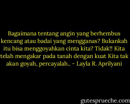 Bagaimana tentang angin yang berhembus kencang atau badai yang mengganas?<br />Bukankah itu bisa menggoyahkan cinta kita?<br />Tidak!!<br />Kita telah mengakar pada tanah dengan kuat<br />Kita tak akan goyah, percayalah.. - Layla R. Aprilyani