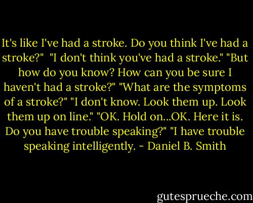 It's like I've had a stroke. Do you think I've had a stroke?" <br />"I don't think you've had a stroke."<br />"But how do you know? How can you be sure I haven't had a stroke?"<br />"What are the symptoms of a stroke?"<br />"I don't know. Look them up. Look them up on line."<br />"OK. Hold on...OK. Here it is. Do you have trouble speaking?"<br />"I have trouble speaking intelligently. - Daniel B. Smith