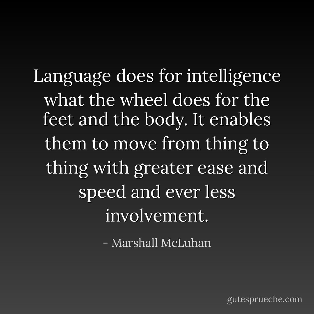 Language does for intelligence what the wheel does for the feet and the body. It enables them to move from thing to thing with greater ease and speed and ever less involvement. - Marshall McLuhan