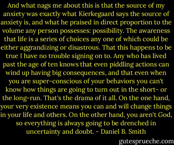And what nags me about this is that the source of my anxiety was exactly what Kierkegaard says the source of anxiety is, and what he praised in direct proportion to the volume any person possesses: possibility. The awareness that life is a series of choices any one of which could be either aggrandizing or disastrous. That this happens to be true I have no trouble signing on to. Any who has lived past the age of ten knows that even piddling actions can wind up having big consequences, and that even when you are super-conscious of your behaviors you can't know how things are going to turn out in the short- or the long-run. That's the drama of it all. On the one hand, your very existence means you can and will change things in your life and others. On the other hand, you aren't God, so everything is always going to be drenched in uncertainty and doubt. - Daniel B. Smith