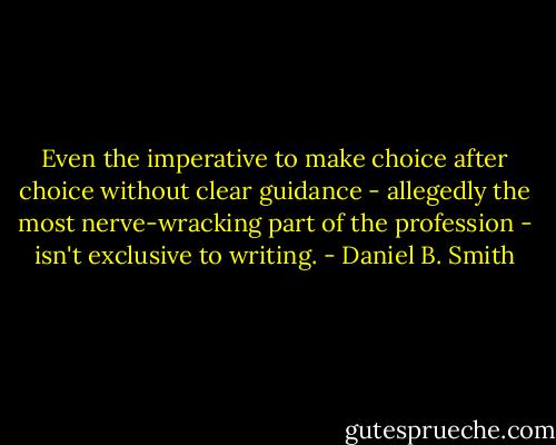 Even the imperative to make choice after choice without clear guidance - allegedly the most nerve-wracking part of the profession - isn't exclusive to writing. - Daniel B. Smith