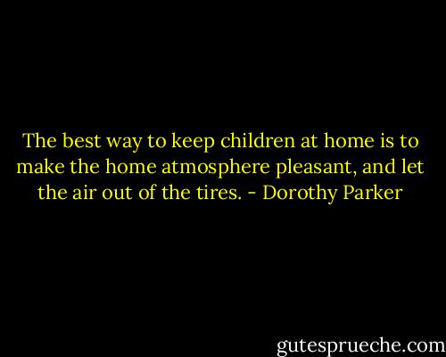 The best way to keep children at home is to make the home atmosphere pleasant, and let the air out of the tires. - Dorothy Parker