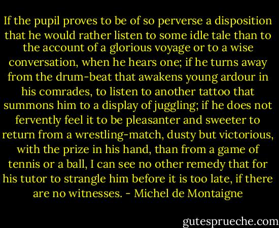 If the pupil proves to be of so perverse a disposition that he would rather listen to some idle tale than to the account of a glorious voyage or to a wise conversation, when he hears one; if he turns away from the drum-beat that awakens young ardour in his comrades, to listen to another tattoo that summons him to a display of juggling; if he does not fervently feel it to be pleasanter and sweeter to return from a wrestling-match, dusty but victorious, with the prize in his hand, than from a game of tennis or a ball, I can see no other remedy that for his tutor to strangle him before it is too late, if there are no witnesses. - Michel de Montaigne