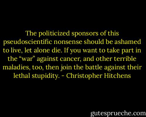 The politicized sponsors of this pseudoscientific nonsense should be ashamed to live, let alone die. If you want to take part in the “war” against cancer, and other terrible maladies, too, then join the battle against their lethal stupidity. - Christopher Hitchens