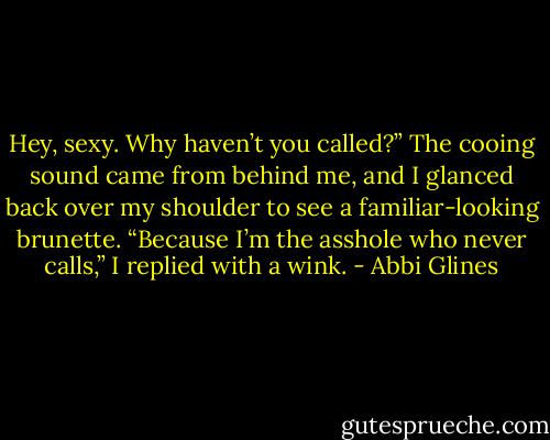 Hey, sexy. Why haven’t you called?” The cooing sound came from behind me, and I glanced back over my shoulder to see a familiar-looking brunette. “Because I’m the asshole who never calls,” I replied with a wink. - Abbi Glines
