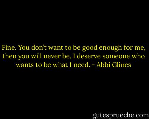 Fine. You don’t want to be good enough for me, then you will never be. I deserve someone who wants to be what I need. - Abbi Glines