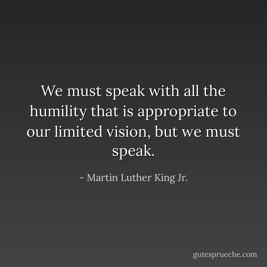 We must speak with all the humility that is appropriate to our limited vision, but we must speak. - Martin Luther King Jr.