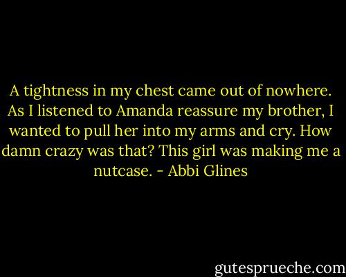 A tightness in my chest came out of nowhere. As I listened to Amanda reassure my brother, I wanted to pull her into my arms and cry. How damn crazy was that? This girl was making me a nutcase. - Abbi Glines