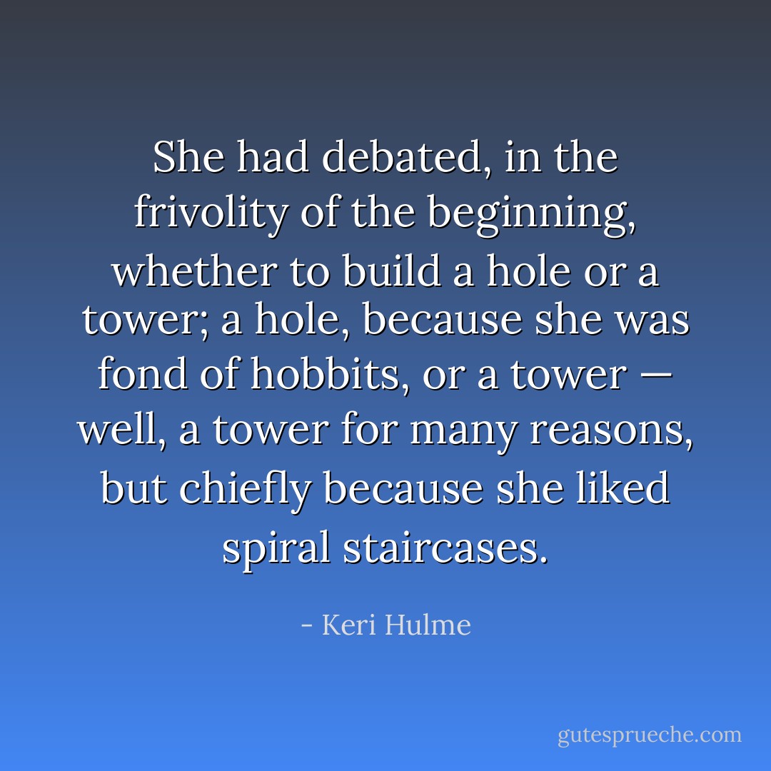 She had debated, in the frivolity of the beginning, whether to build a hole or a tower; a hole, because she was fond of hobbits, or a tower — well, a tower for many reasons, but chiefly because she liked spiral staircases. - Keri Hulme