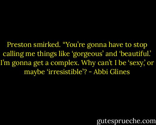 Preston smirked. “You’re gonna have to stop calling me things like ‘gorgeous’ and ‘beautiful.’ I’m gonna get a complex. Why can’t I be ‘sexy,’ or maybe ‘irresistible’? - Abbi Glines