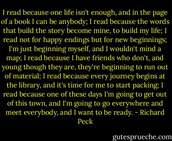 I read because one life isn't enough, and in the page of a book I can be anybody;<br />I read because the words that build the story become mine, to build my life;<br />I read not for happy endings but for new beginnings; I'm just beginning myself, and I wouldn't mind a map;<br />I read because I have friends who don't, and young though they are, they're beginning to run out of material;<br />I read because every journey begins at the library, and it's time for me to start packing;<br />I read because one of these days I'm going to get out of this town, and I'm going to go everywhere and meet everybody, and I want to be ready. - Richard Peck
