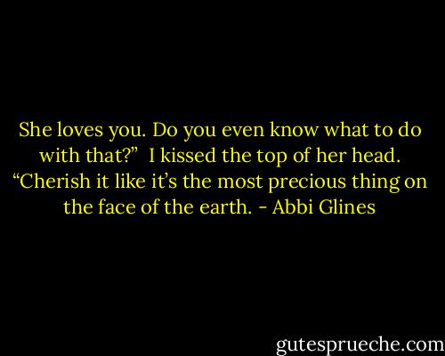 She loves you. Do you even know what to do with that?” <br />I kissed the top of her head. “Cherish it like it’s the most precious thing on the face of the earth. - Abbi Glines