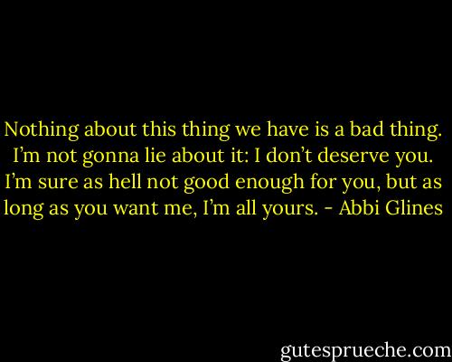 Nothing about this thing we have is a bad thing. I’m not gonna lie about it: I don’t deserve you. I’m sure as hell not good enough for you, but as long as you want me, I’m all yours. - Abbi Glines