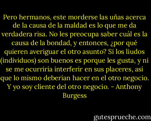 Pero hermanos, este morderse las uñas acerca de la causa de la maldad es lo que me da verdadera risa. No les preocupa saber cuál es la causa de la bondad, y entonces, ¿por qué quieren averiguar el otro asunto? Si los liudos (individuos) son buenos es porque les gusta, y ni se me ocurriría interferir en sus placeres, así que lo mismo deberían hacer en el otro negocio. Y yo soy cliente del otro negocio. - Anthony Burgess