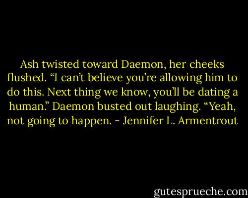 Ash twisted toward Daemon, her cheeks flushed. “I can’t believe you’re allowing him to do this. Next thing we know, you’ll be dating a human.”<br />Daemon busted out laughing. “Yeah, not going to happen. - Jennifer L. Armentrout