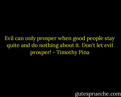 Evil can only prosper when good people stay quite and do nothing about it. Don't let evil prosper! - Timothy Pina