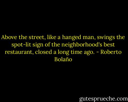 Above the street, like a hanged man, swings the spot-lit sign of the neighborhood's best restaurant, closed a long time ago. - Roberto Bolaño