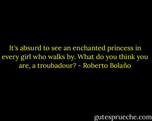 It's absurd to see an enchanted princess in every girl who walks by. What do you think you are, a troubadour? - Roberto Bolaño