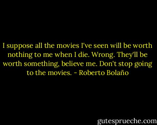 I suppose all the movies I've seen will be worth nothing to me when I die. Wrong. They'll be worth something, believe me. Don't stop going to the movies. - Roberto Bolaño