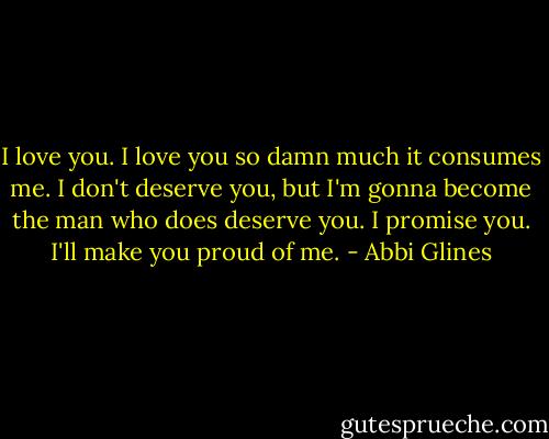 I love you. I love you so damn much it consumes me. I don't deserve you, but I'm gonna become the man who does deserve you. I promise you. I'll make you proud of me. - Abbi Glines