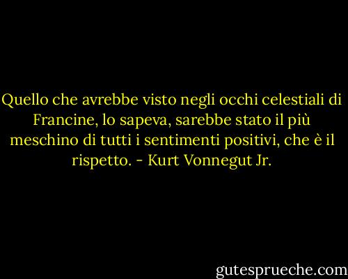 Quello che avrebbe visto negli occhi celestiali di Francine, lo sapeva, sarebbe stato il più meschino di tutti i sentimenti positivi, che è il rispetto. - Kurt Vonnegut Jr.
