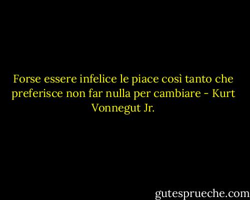 Forse essere infelice le piace così tanto che preferisce non far nulla per cambiare - Kurt Vonnegut Jr.