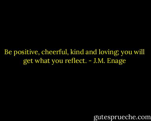 Be positive, cheerful, kind and loving; you will get what you reflect. - J.M. Enage