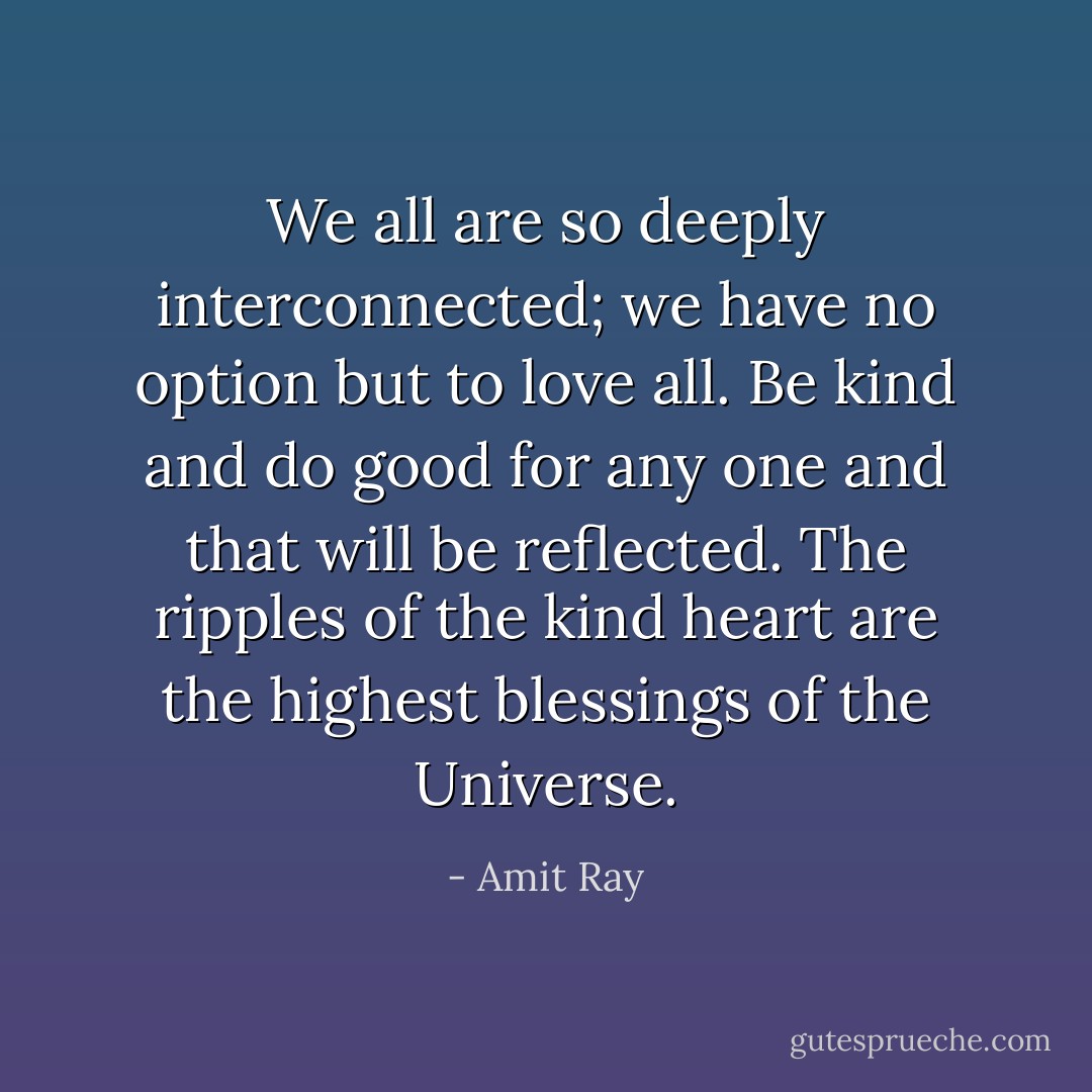 We all are so deeply interconnected; we have no option but to love all. Be kind and do good for any one and that will be reflected. The ripples of the kind heart are the highest blessings of the Universe. - Amit Ray