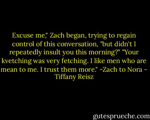 Excuse me," Zach began, trying to regain control of this conversation, "but didn't I repeatedly insult you this morning?"<br />"Your kvetching was very fetching. I like men who are mean to me. I trust them more." -Zach to Nora - Tiffany Reisz