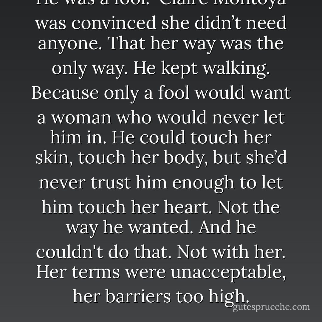 He was a fool. <br />Claire Montoya was convinced she didn’t need anyone. That her way was the only way.<br />He kept walking.<br />Because only a fool would want a woman who would never let him in. He could touch her skin, touch her body, but she’d never trust him enough to let him touch her heart. Not the way he wanted. And he couldn't do that. Not with her. Her terms were unacceptable, her barriers too high. - Jessica Scott