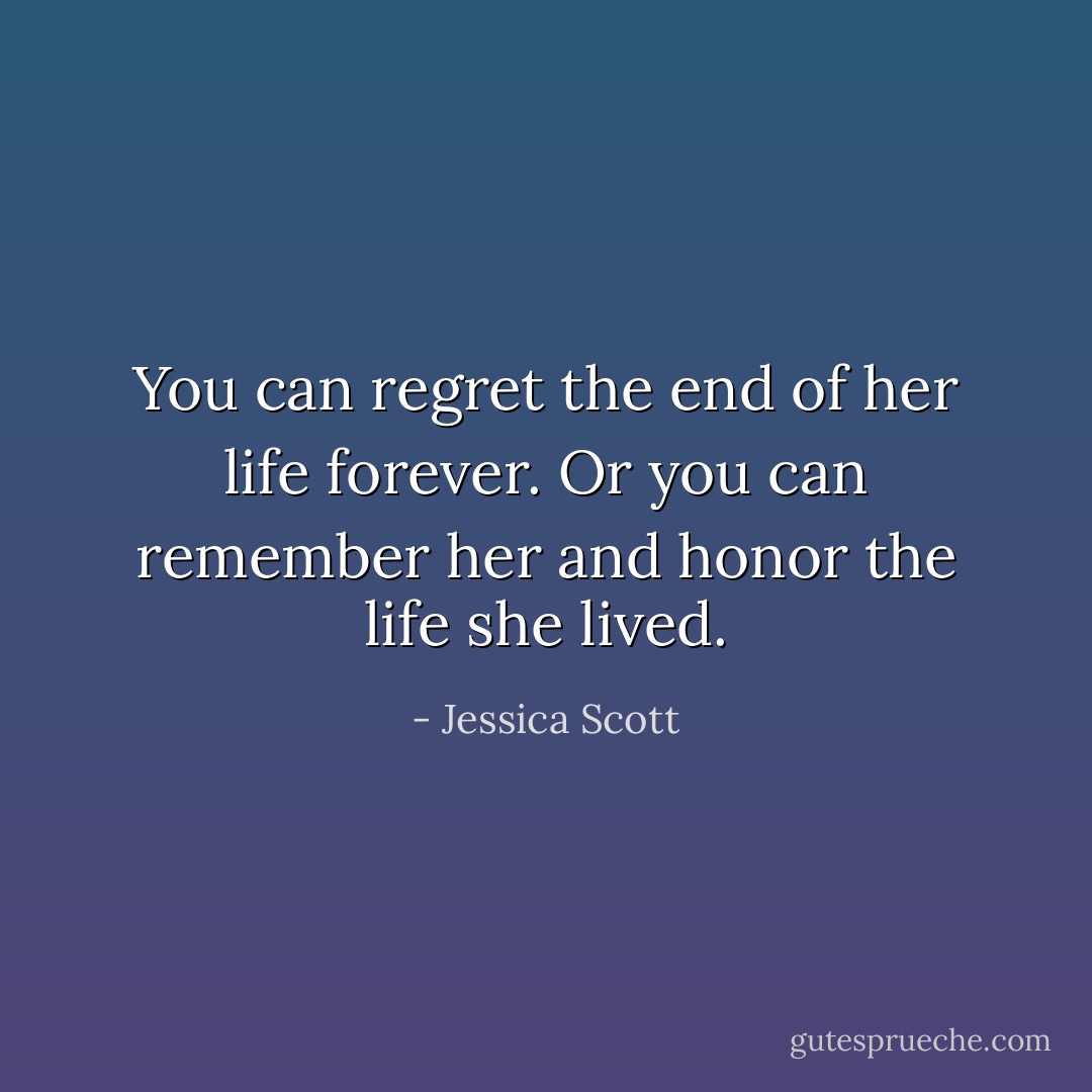 You can regret the end of her life forever. Or you can remember her and honor the life she lived. - Jessica Scott
