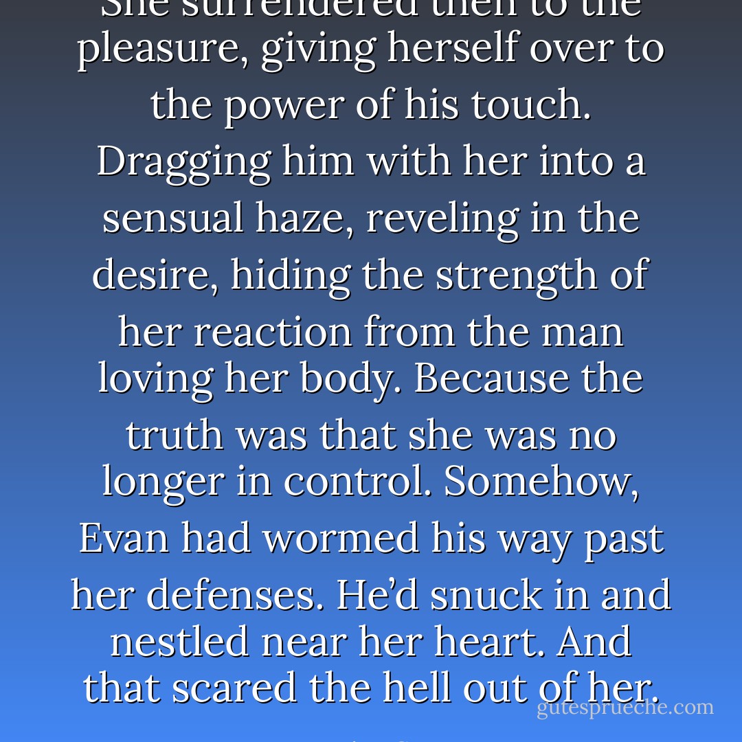 She surrendered then to the pleasure, giving herself over to the power of his touch. Dragging him with her into a sensual haze, reveling in the desire, hiding the strength of her reaction from the man loving her body. Because the truth was that she was no longer in control. Somehow, Evan had wormed his way past her defenses. He’d snuck in and nestled near her heart. And that scared the hell out of her. - Jessica Scott