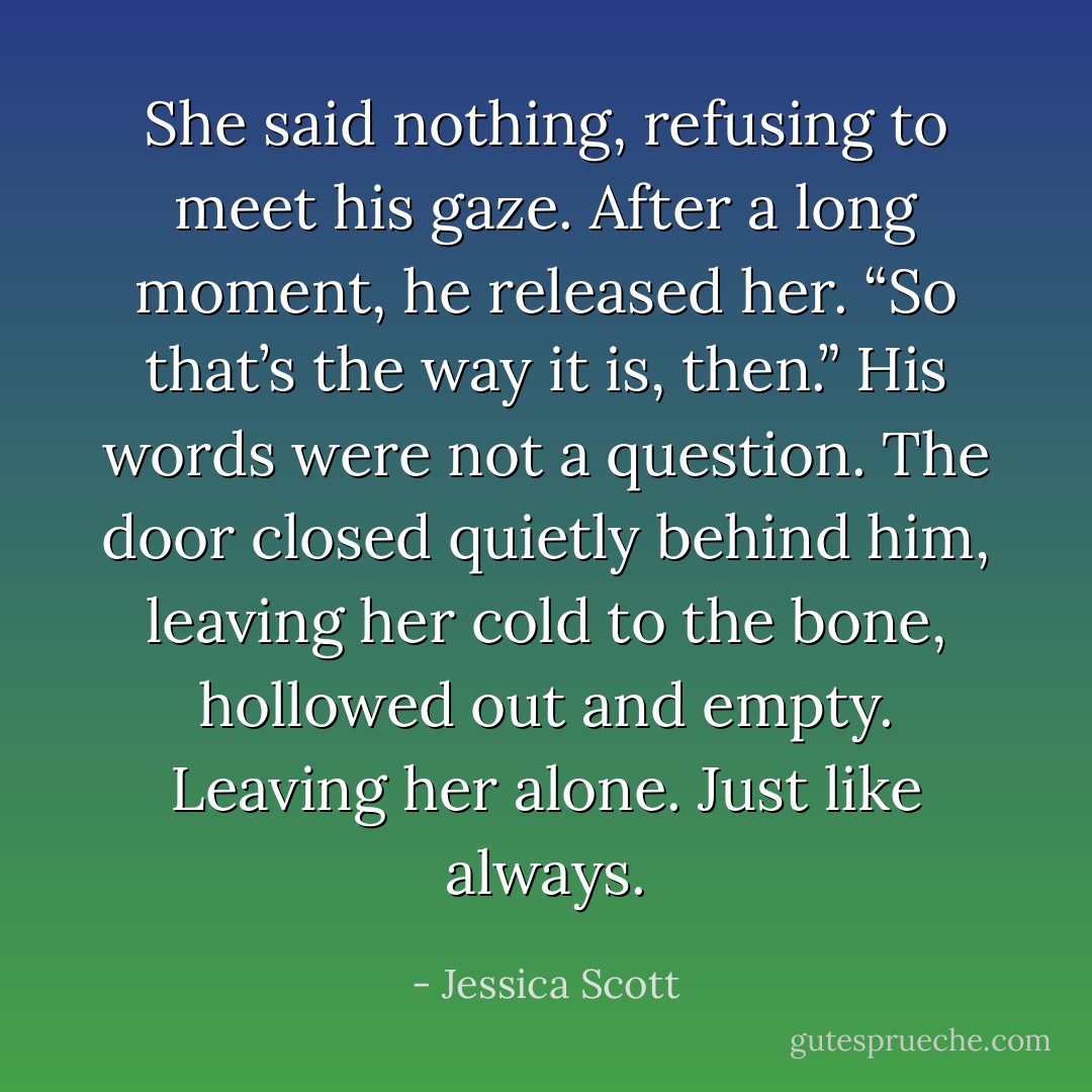 She said nothing, refusing to meet his gaze. After a long moment, he released her.<br />“So that’s the way it is, then.” His words were not a question. The door closed quietly behind him, leaving her cold to the bone, hollowed out and empty. Leaving her alone. Just like always. - Jessica Scott