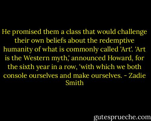 He promised them a class that would challenge their own beliefs about the redemptive humanity of what is commonly called 'Art'. 'Art is the Western myth,' announced Howard, for the sixth year in a row, 'with which we both console ourselves and make ourselves. - Zadie Smith